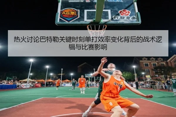 热火讨论巴特勒关键时刻单打效率变化背后的战术逻辑与比赛影响