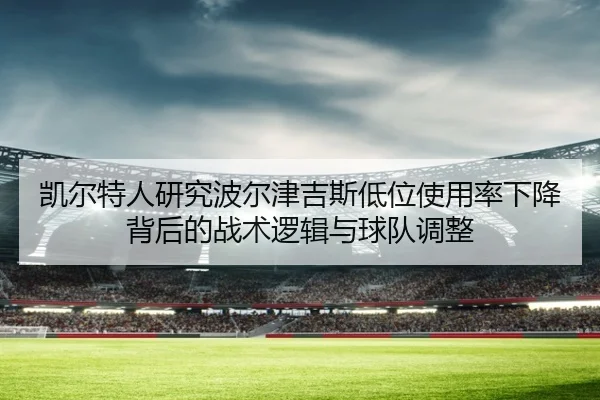 凯尔特人研究波尔津吉斯低位使用率下降背后的战术逻辑与球队调整