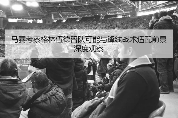 马赛考察格林伍德留队可能与锋线战术适配前景深度观察