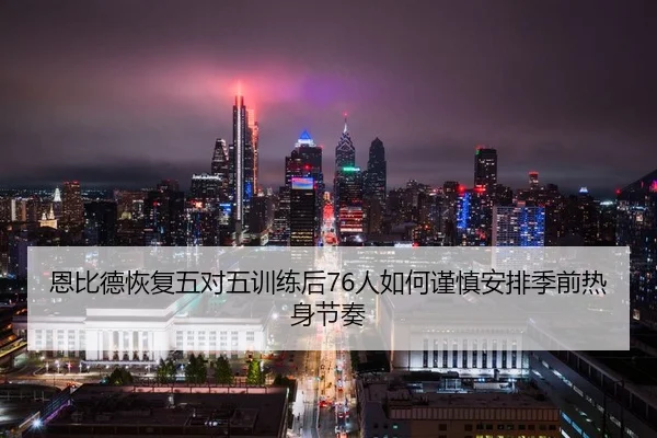 恩比德恢复五对五训练后76人如何谨慎安排季前热身节奏